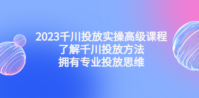 （4667期）2023千川投放实操高级课程：了解千川投放方法，拥有专业投放思维