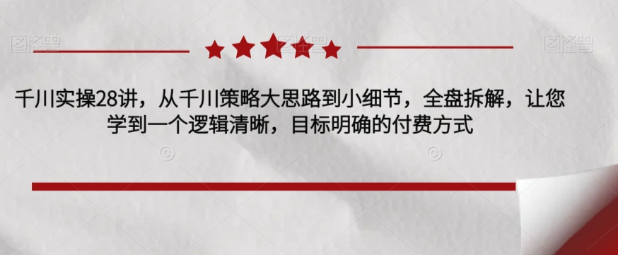 千川实操28讲，从千川策略大思路到小细节，全盘拆解，让您学到一个逻辑清晰，目标明确的付费方式