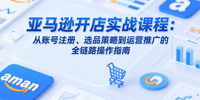 （15439期）亚马逊开店实战课程：从账号注册、选品策略到运营推广的全链路操作指南