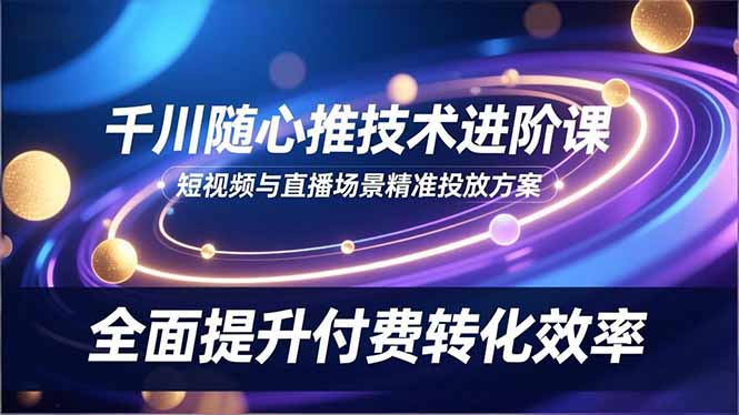 （16688期）千川随心推技术进阶课，短视频与直播场景精准投放方案，全面提升付费转化效率
